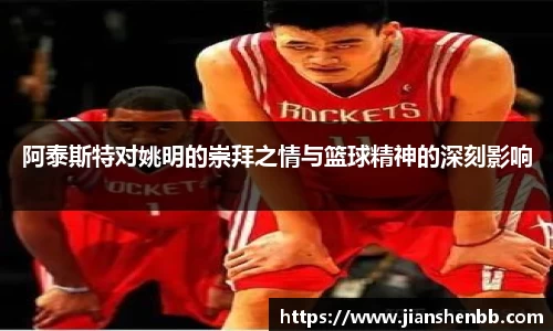 阿泰斯特对姚明的崇拜之情与篮球精神的深刻影响